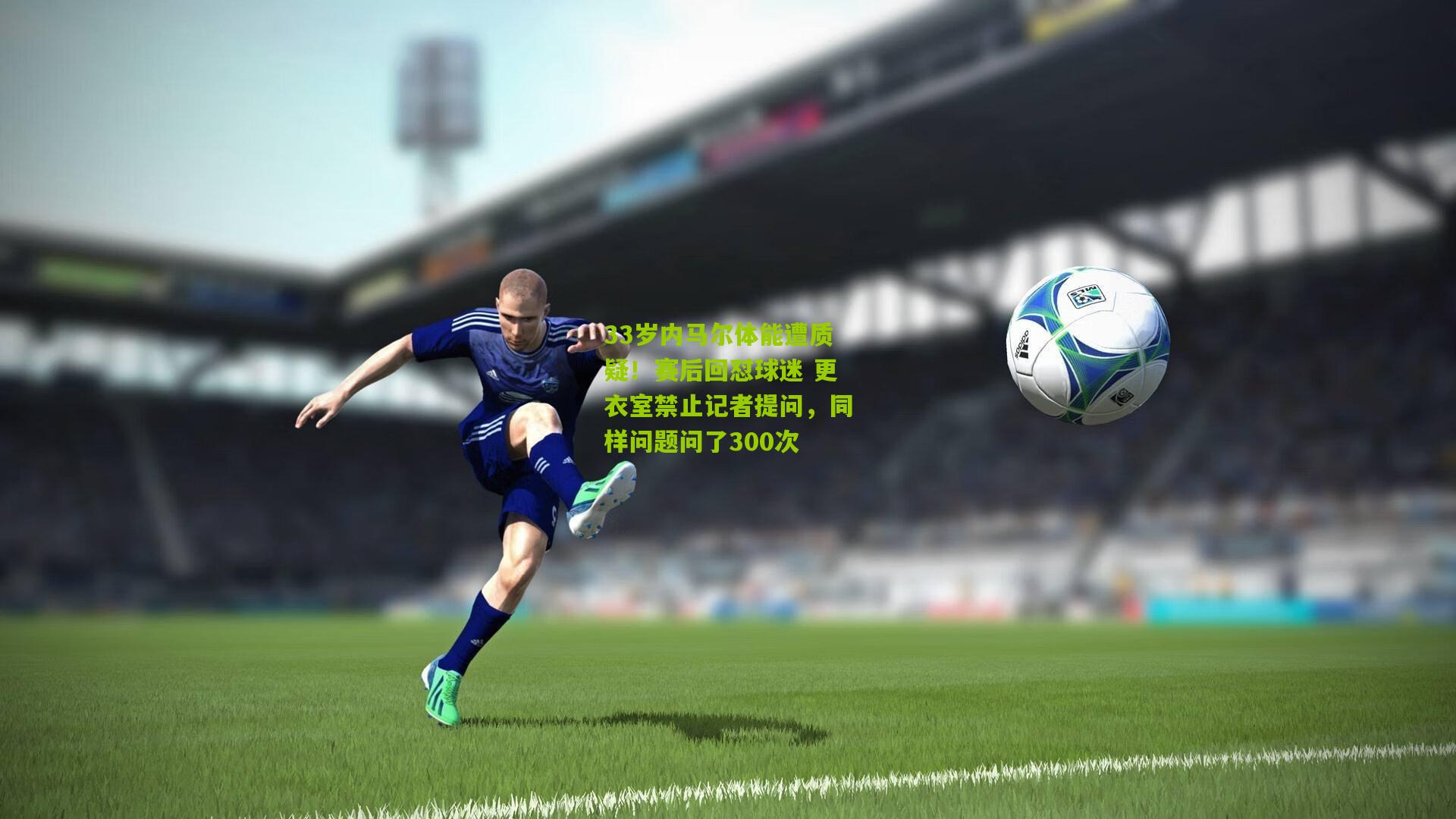 33岁内马尔体能遭质疑！赛后回怼球迷 更衣室禁止记者提问，同样问题问了300次